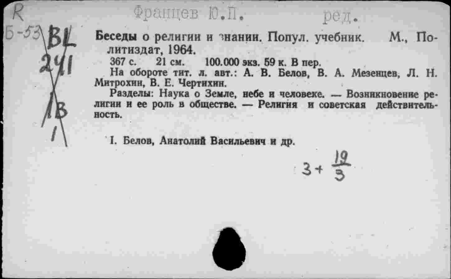 ﻿Францев Ю.П.	ред.
Беседы о религии и знании. Попул. учебник. М., Политиздат, 1964.
367 с. 21 см. 100.000 экз. 59 к. В пер.
На обороте тит. л. авт.: А. В. Белов, В. А. Мезенцев, Л. Н. Митрохин, В. Е. Чертихин.
Разделы: Наука о Земле, небе и человеке. — Возникновение религии и ее роль в обществе. — Религия и советская действительность.
I. Белов, Анатолий Васильевич и др.
34 3